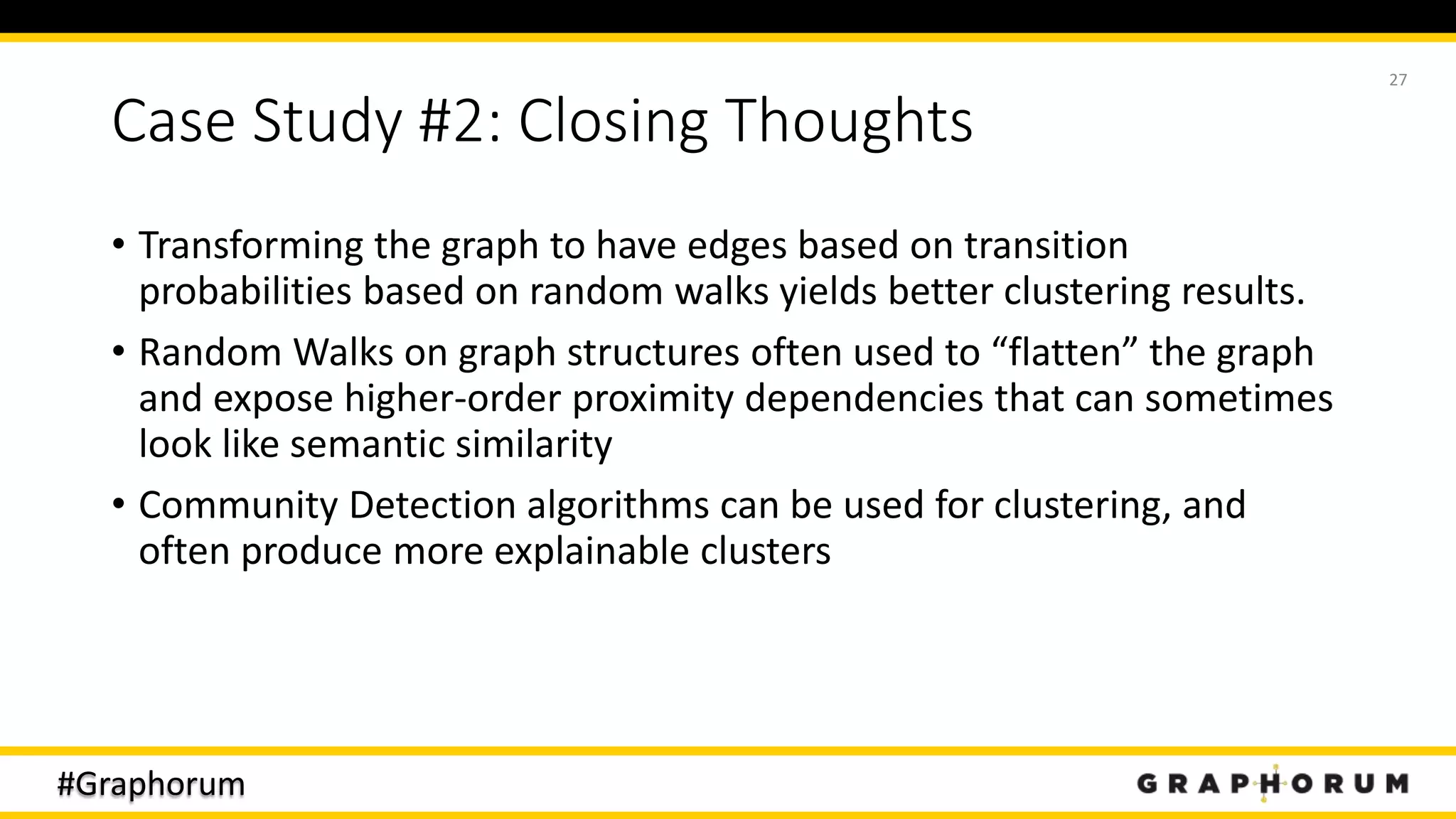 #Graphorum
Case Study #2: Closing Thoughts
• Transforming the graph to have edges based on transition
probabilities based on random walks yields better clustering results.
• Random Walks on graph structures often used to “flatten” the graph
and expose higher-order proximity dependencies that can sometimes
look like semantic similarity
• Community Detection algorithms can be used for clustering, and
often produce more explainable clusters
27
 