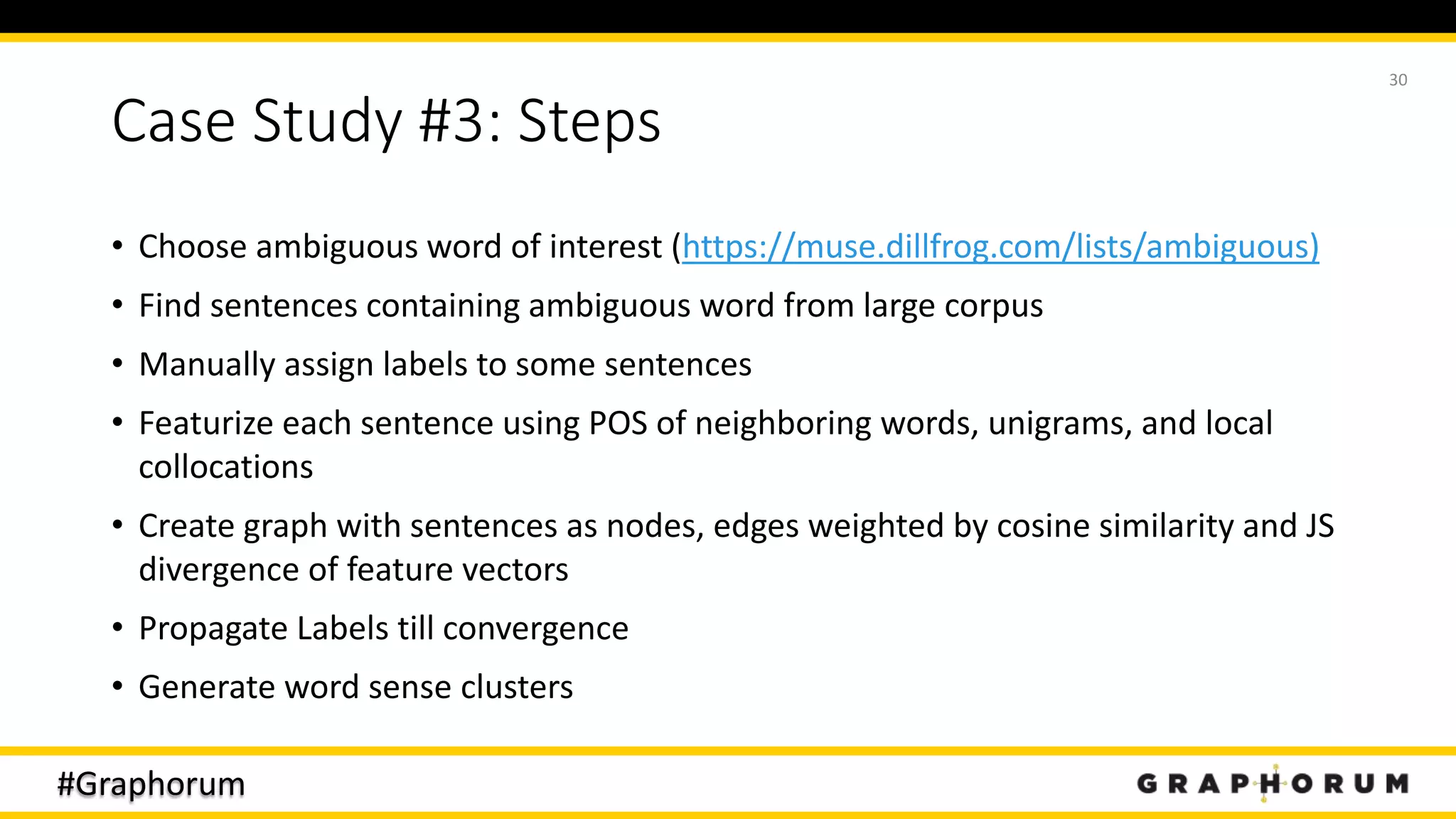 #Graphorum
Case Study #3: Steps
• Choose ambiguous word of interest (https://muse.dillfrog.com/lists/ambiguous)
• Find sentences containing ambiguous word from large corpus
• Manually assign labels to some sentences
• Featurize each sentence using POS of neighboring words, unigrams, and local
collocations
• Create graph with sentences as nodes, edges weighted by cosine similarity and JS
divergence of feature vectors
• Propagate Labels till convergence
• Generate word sense clusters
30
 