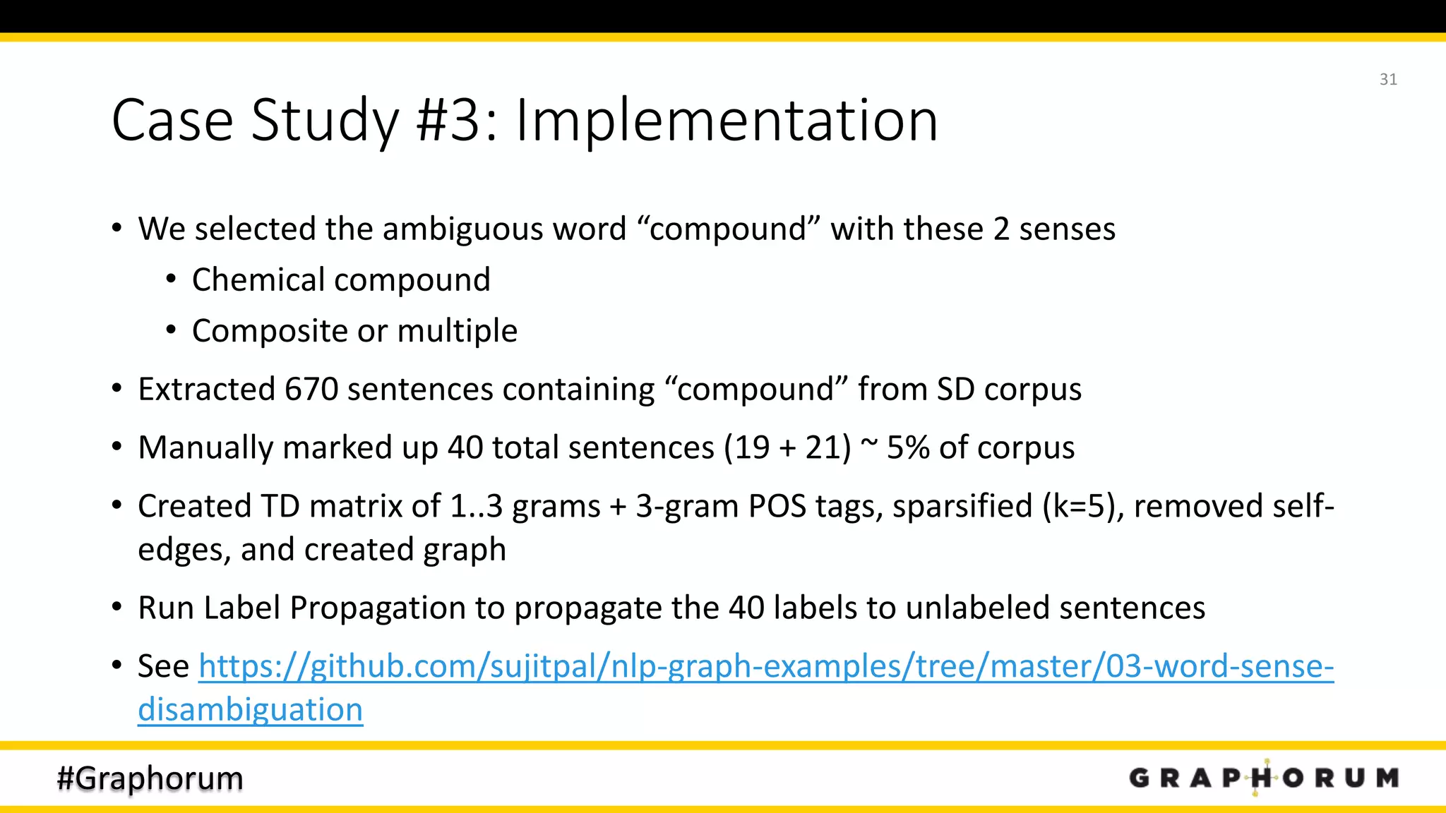 #Graphorum
Case Study #3: Implementation
• We selected the ambiguous word “compound” with these 2 senses
• Chemical compound
• Composite or multiple
• Extracted 670 sentences containing “compound” from SD corpus
• Manually marked up 40 total sentences (19 + 21) ~ 5% of corpus
• Created TD matrix of 1..3 grams + 3-gram POS tags, sparsified (k=5), removed self-
edges, and created graph
• Run Label Propagation to propagate the 40 labels to unlabeled sentences
• See https://github.com/sujitpal/nlp-graph-examples/tree/master/03-word-sense-
disambiguation
31
 