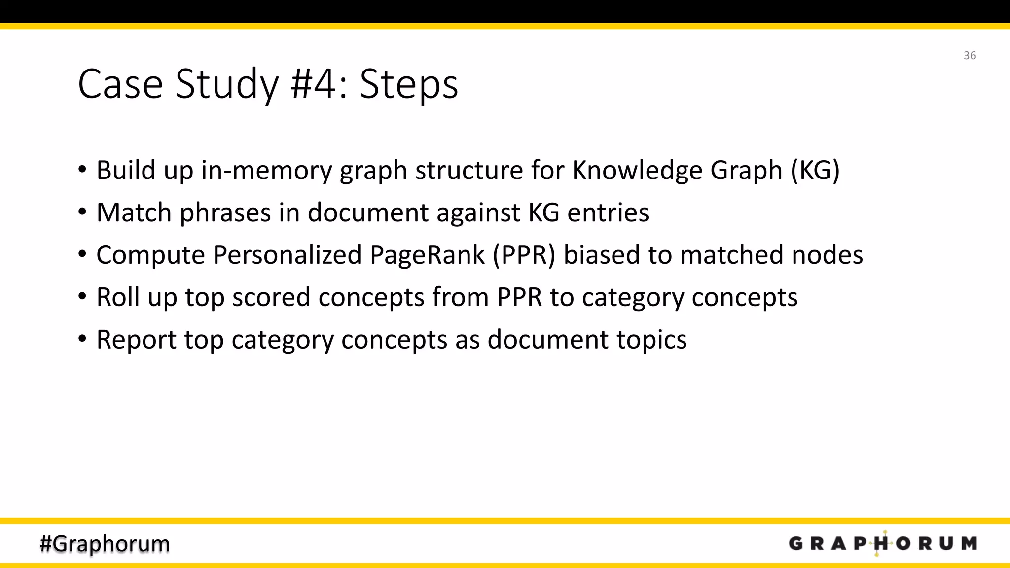 #Graphorum
Case Study #4: Steps
• Build up in-memory graph structure for Knowledge Graph (KG)
• Match phrases in document against KG entries
• Compute Personalized PageRank (PPR) biased to matched nodes
• Roll up top scored concepts from PPR to category concepts
• Report top category concepts as document topics
36
 