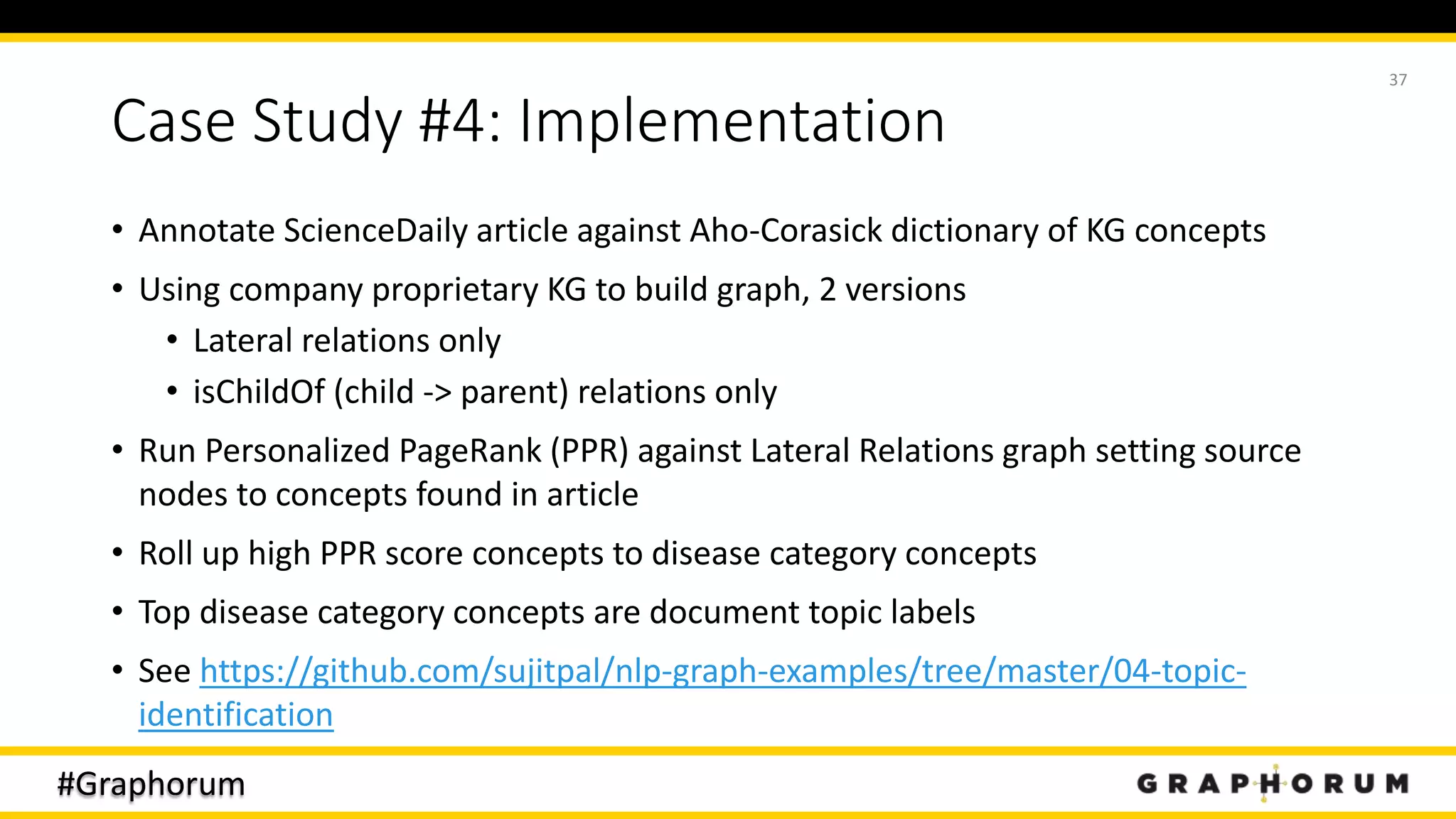 #Graphorum
Case Study #4: Implementation
• Annotate ScienceDaily article against Aho-Corasick dictionary of KG concepts
• Using company proprietary KG to build graph, 2 versions
• Lateral relations only
• isChildOf (child -> parent) relations only
• Run Personalized PageRank (PPR) against Lateral Relations graph setting source
nodes to concepts found in article
• Roll up high PPR score concepts to disease category concepts
• Top disease category concepts are document topic labels
• See https://github.com/sujitpal/nlp-graph-examples/tree/master/04-topic-
identification
37
 