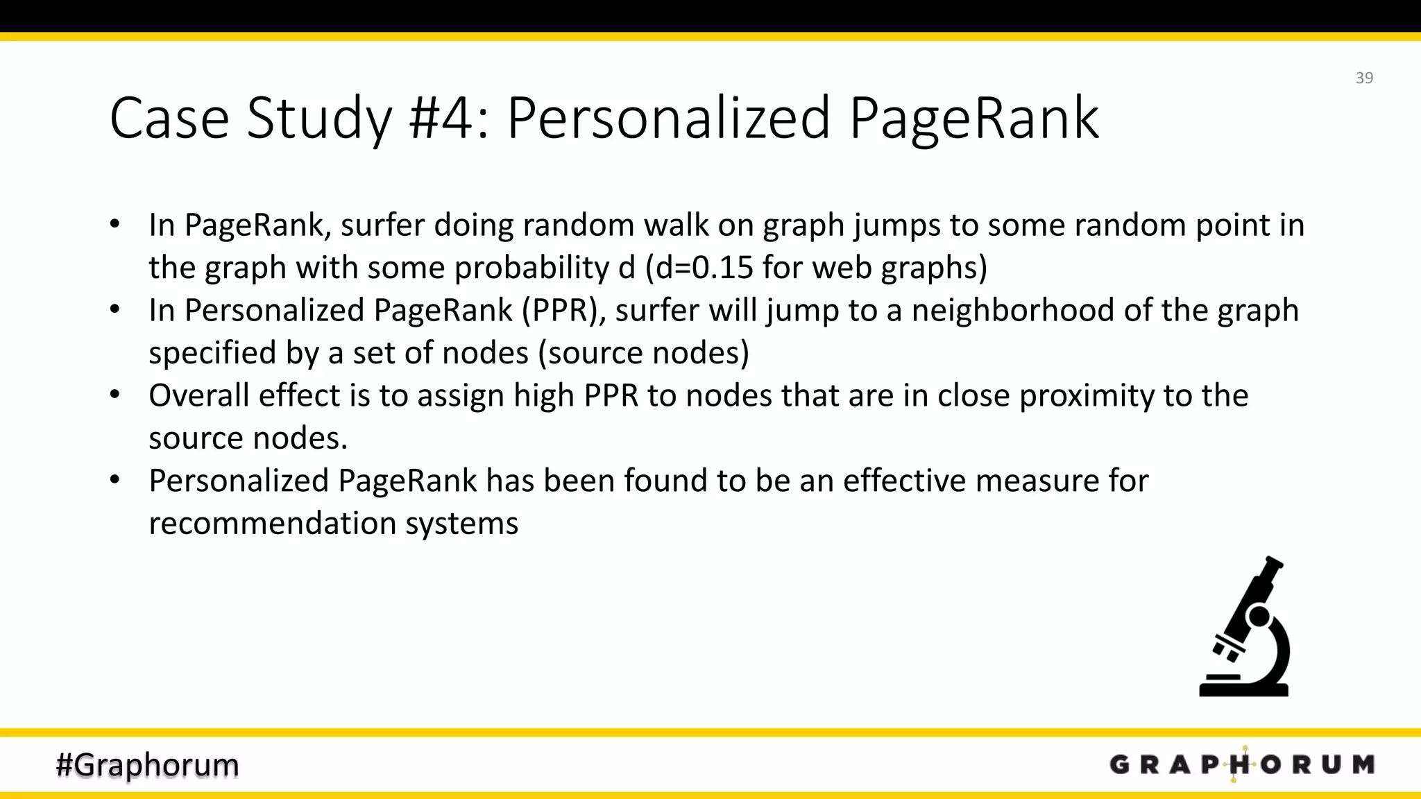 #Graphorum
Case Study #4: Personalized PageRank
39
• In PageRank, surfer doing random walk on graph jumps to some random point in
the graph with some probability d (d=0.15 for web graphs)
• In Personalized PageRank (PPR), surfer will jump to a neighborhood of the graph
specified by a set of nodes (source nodes)
• Overall effect is to assign high PPR to nodes that are in close proximity to the
source nodes.
• Personalized PageRank has been found to be an effective measure for
recommendation systems
 