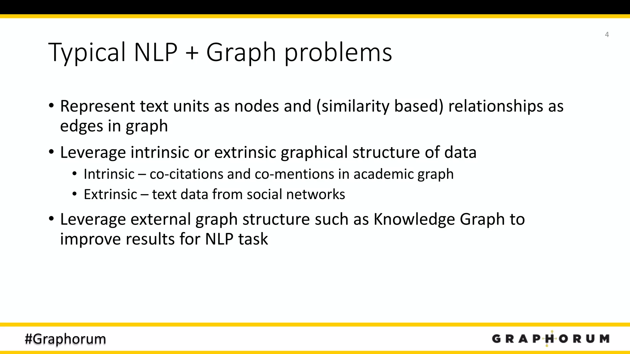 #Graphorum
Typical NLP + Graph problems
• Represent text units as nodes and (similarity based) relationships as
edges in graph
• Leverage intrinsic or extrinsic graphical structure of data
• Intrinsic – co-citations and co-mentions in academic graph
• Extrinsic – text data from social networks
• Leverage external graph structure such as Knowledge Graph to
improve results for NLP task
4
 
