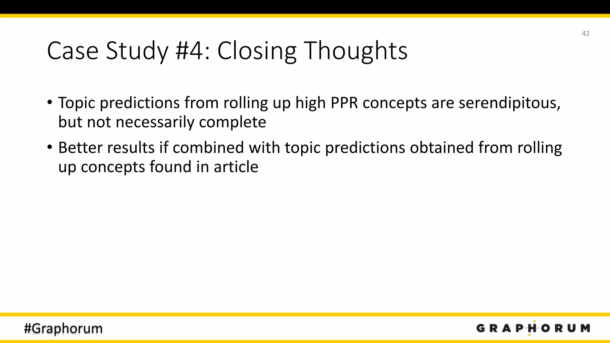 #Graphorum
Case Study #4: Closing Thoughts
• Topic predictions from rolling up high PPR concepts are serendipitous,
but not necessarily complete
• Better results if combined with topic predictions obtained from rolling
up concepts found in article
42
 