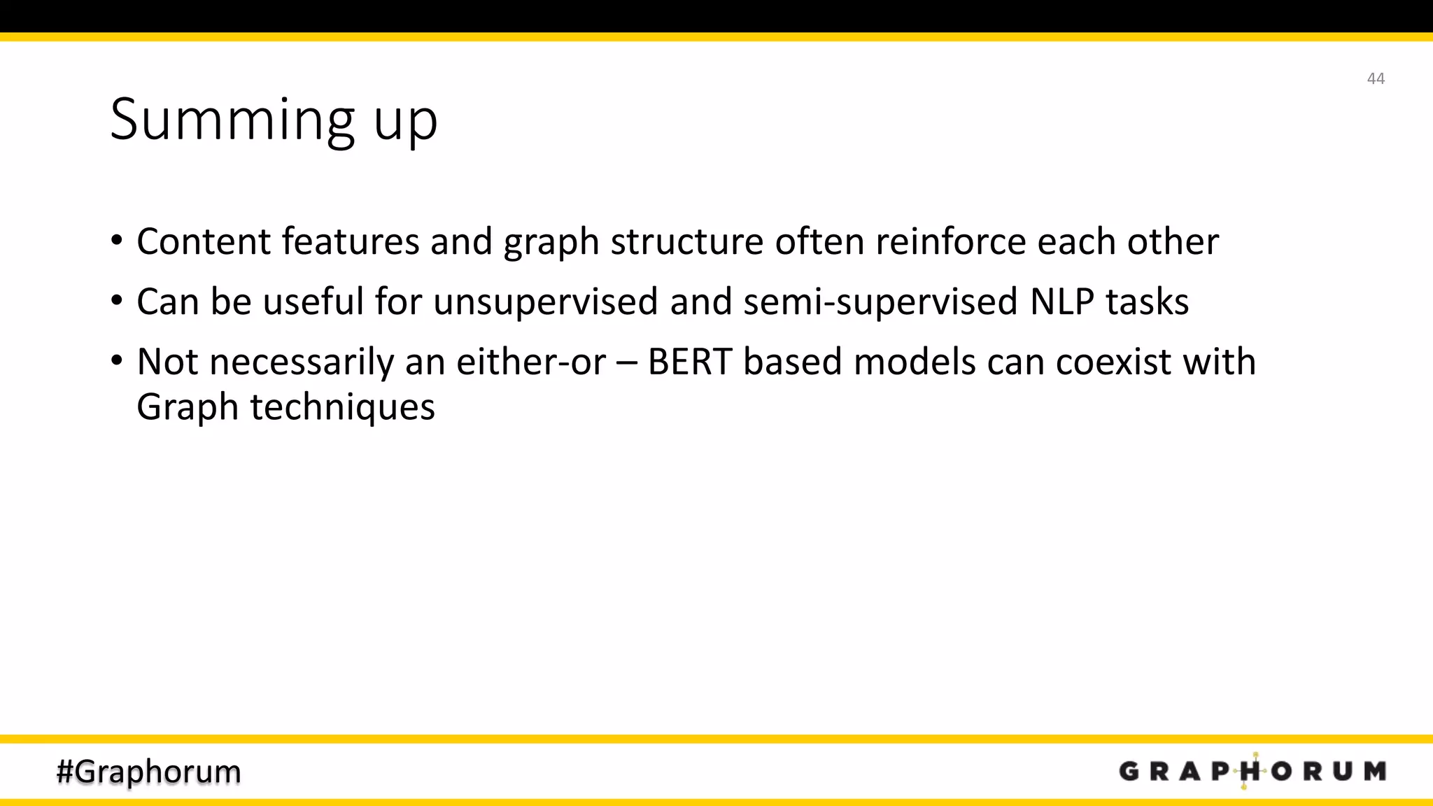 #Graphorum
Summing up
• Content features and graph structure often reinforce each other
• Can be useful for unsupervised and semi-supervised NLP tasks
• Not necessarily an either-or – BERT based models can coexist with
Graph techniques
44
 
