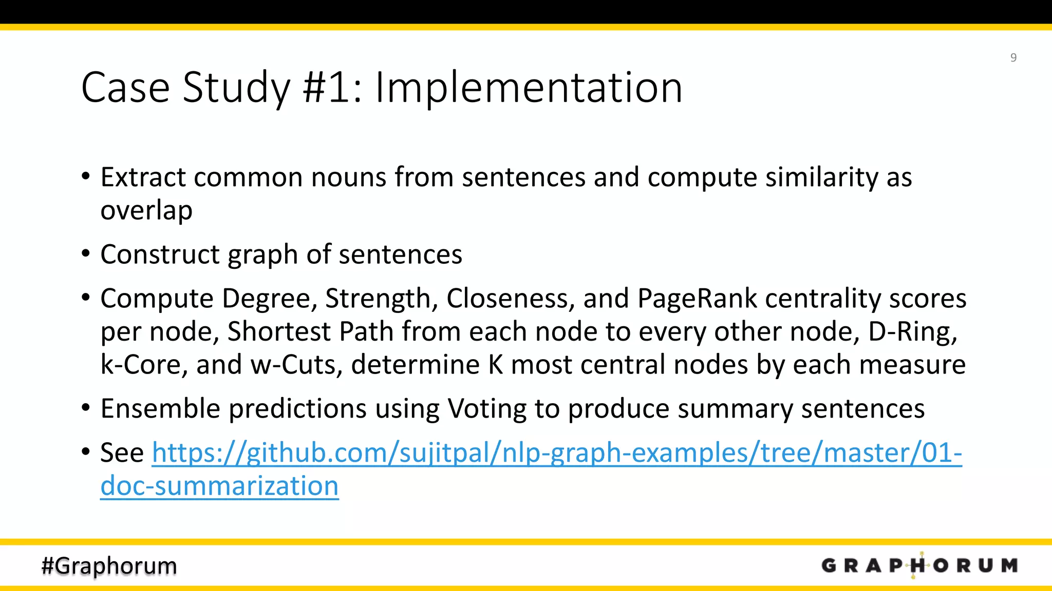 #Graphorum
Case Study #1: Implementation
• Extract common nouns from sentences and compute similarity as
overlap
• Construct graph of sentences
• Compute Degree, Strength, Closeness, and PageRank centrality scores
per node, Shortest Path from each node to every other node, D-Ring,
k-Core, and w-Cuts, determine K most central nodes by each measure
• Ensemble predictions using Voting to produce summary sentences
• See https://github.com/sujitpal/nlp-graph-examples/tree/master/01-
doc-summarization
9
 