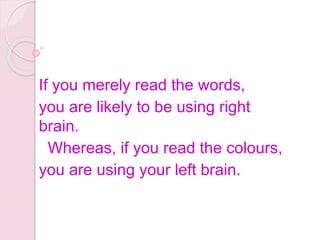 If you merely read the words,
you are likely to be using right
brain.
Whereas, if you read the colours,
you are using your left brain.
 