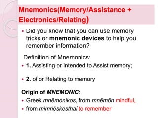 Mnemonics(Memory/Assistance +
Electronics/Relating)
 Did you know that you can use memory
tricks or mnemonic devices to help you
remember information?
Definition of Mnemonics:
 1. Assisting or Intended to Assist memory;
 2. of or Relating to memory
Origin of MNEMONIC:
 Greek mnēmonikos, from mnēmōn mindful,
 from mimnēskesthai to remember
 