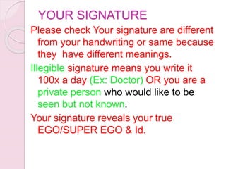 YOUR SIGNATURE
Please check Your signature are different
from your handwriting or same because
they have different meanings.
Illegible signature means you write it
100x a day (Ex: Doctor) OR you are a
private person who would like to be
seen but not known.
Your signature reveals your true
EGO/SUPER EGO & Id.
 