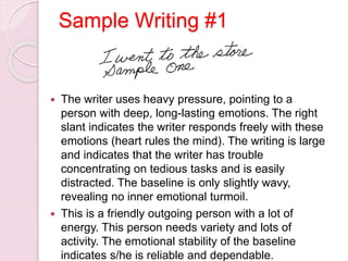 Sample Writing #1
 The writer uses heavy pressure, pointing to a
person with deep, long-lasting emotions. The right
slant indicates the writer responds freely with these
emotions (heart rules the mind). The writing is large
and indicates that the writer has trouble
concentrating on tedious tasks and is easily
distracted. The baseline is only slightly wavy,
revealing no inner emotional turmoil.
 This is a friendly outgoing person with a lot of
energy. This person needs variety and lots of
activity. The emotional stability of the baseline
indicates s/he is reliable and dependable.
 