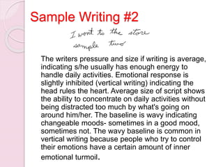 Sample Writing #2
The writers pressure and size if writing is average,
indicating s/he usually has enough energy to
handle daily activities. Emotional response is
slightly inhibited (vertical writing) indicating the
head rules the heart. Average size of script shows
the ability to concentrate on daily activities without
being distracted too much by what's going on
around him/her. The baseline is wavy indicating
changeable moods- sometimes in a good mood,
sometimes not. The wavy baseline is common in
vertical writing because people who try to control
their emotions have a certain amount of inner
emotional turmoil.
 
