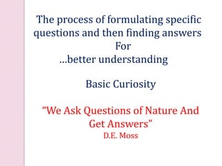 Science: a process of inquiry
Basic Curiosity
“We Ask Questions of Nature And
Get Answers”
D.E. Moss
The process of formulating specific
questions and then finding answers
For
…better understanding …
 