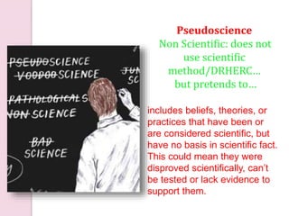 includes beliefs, theories, or
practices that have been or
are considered scientific, but
have no basis in scientific fact.
This could mean they were
disproved scientifically, can’t
be tested or lack evidence to
support them.
Pseudoscience
Non Scientific: does not
use scientific
method/DRHERC…
but pretends to…
 
