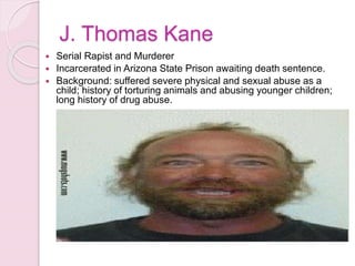 J. Thomas Kane
 Serial Rapist and Murderer
 Incarcerated in Arizona State Prison awaiting death sentence.
 Background: suffered severe physical and sexual abuse as a
child; history of torturing animals and abusing younger children;
long history of drug abuse.
 