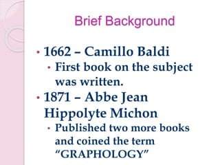 Brief Background
• 1662 – Camillo Baldi
• First book on the subject
was written.
• 1871 – Abbe Jean
Hippolyte Michon
• Published two more books
and coined the term
“GRAPHOLOGY”
 