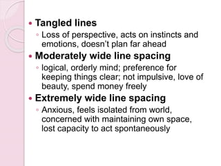  Tangled lines
◦ Loss of perspective, acts on instincts and
emotions, doesn’t plan far ahead
 Moderately wide line spacing
◦ logical, orderly mind; preference for
keeping things clear; not impulsive, love of
beauty, spend money freely
 Extremely wide line spacing
◦ Anxious, feels isolated from world,
concerned with maintaining own space,
lost capacity to act spontaneously
 