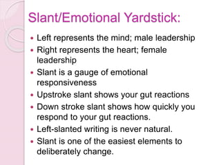 Slant/Emotional Yardstick:
 Left represents the mind; male leadership
 Right represents the heart; female
leadership
 Slant is a gauge of emotional
responsiveness
 Upstroke slant shows your gut reactions
 Down stroke slant shows how quickly you
respond to your gut reactions.
 Left-slanted writing is never natural.
 Slant is one of the easiest elements to
deliberately change.
 