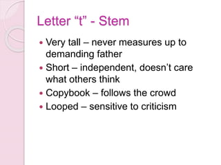 Letter “t” - Stem
 Very tall – never measures up to
demanding father
 Short – independent, doesn’t care
what others think
 Copybook – follows the crowd
 Looped – sensitive to criticism
 