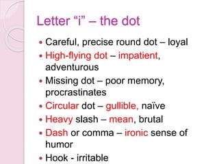 Letter “i” – the dot
 Careful, precise round dot – loyal
 High-flying dot – impatient,
adventurous
 Missing dot – poor memory,
procrastinates
 Circular dot – gullible, naïve
 Heavy slash – mean, brutal
 Dash or comma – ironic sense of
humor
 Hook - irritable
 