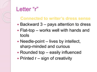 Letter “r”
Connected to writer’s dress sense
 Backward 3 – pays attention to dress
 Flat-top – works well with hands and
tools
 Needle-point – lives by intellect,
sharp-minded and curious
 Rounded top – easily influenced
 Printed r – sign of creativity
 
