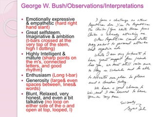 George W. Bush/Observations/Interpretations
 Emotionally expressive
& empathetic (hard right
hand slant)
 Great selfsteem,
Imaginative & ambition
(t-bars crossed at the
very top of the stem,
high I dotting)
 Highly Intelligent &
mature (sharp points on
the m's, connected
letters, and good
rhythm)
 Enthusiasm (Long t-bar)
 Generosity (large& even
spaces between, lines&
words)
 Blunt, Relaxed, very
honest, and even a bit
talkative (no loop on
either side of the o and
open at top, looped, l)
 