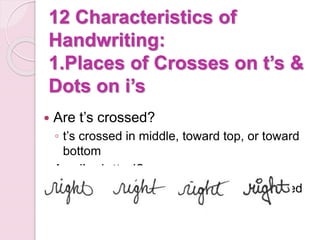 12 Characteristics of
Handwriting:
1.Places of Crosses on t’s &
Dots on i’s
 Are t’s crossed?
◦ t’s crossed in middle, toward top, or toward
bottom
 Are i’s dotted?
◦ Dotted toward left, toward right, or centered
 