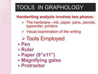TOOLS IN GRAPHOLOGY
Handwriting analysis involves two phases:
 The hardware—ink, paper, pens, pencils,
typewriter, printers
 Visual examination of the writing
Tools Employed
 Pen
 Ruler
 Paper (8”x11”)
 Magnifying galss
 Protractor
 