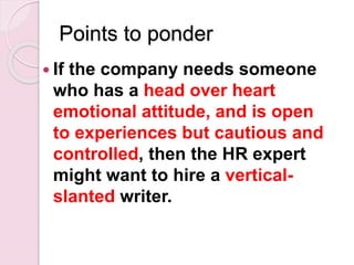 Points to ponder
 If the company needs someone
who has a head over heart
emotional attitude, and is open
to experiences but cautious and
controlled, then the HR expert
might want to hire a vertical-
slanted writer.
 