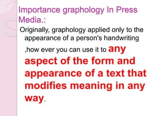 Importance graphology In Press
Media.:
Originally, graphology applied only to the
appearance of a person's handwriting
,how ever you can use it to any
aspect of the form and
appearance of a text that
modifies meaning in any
way.
 