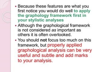  Because these features are what you
first notice you would do well to apply
the graphology framework first in
your stylistic analyses
 Although the graphological framework
is not considered as important as
others it is often overlooked.
 You should not focus too much on this
framework, but properly applied
graphological analysis can be very
useful and subtle and add marks
to your analysis.
 