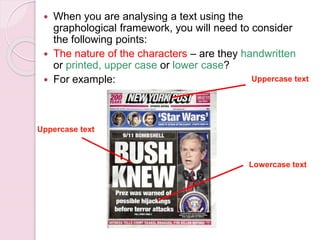  When you are analysing a text using the
graphological framework, you will need to consider
the following points:
 The nature of the characters – are they handwritten
or printed, upper case or lower case?
 For example:
Uppercase text
Lowercase text
Uppercase text
 