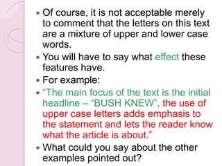  Of course, it is not acceptable merely
to comment that the letters on this text
are a mixture of upper and lower case
words.
 You will have to say what effect these
features have.
 For example:
 “The main focus of the text is the initial
headline – “BUSH KNEW”, the use of
upper case letters adds emphasis to
the statement and lets the reader know
what the article is about.”
 What could you say about the other
examples pointed out?
 