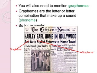  You will also need to mention graphemes
 Graphemes are the letter or letter
combination that make up a sound
(phoneme)
 So for example:
Grapheme
Grapheme
 