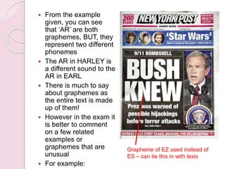  From the example
given, you can see
that ‘AR’ are both
graphemes, BUT, they
represent two different
phonemes
 The AR in HARLEY is
a different sound to the
AR in EARL
 There is much to say
about graphemes as
the entire text is made
up of them!
 However in the exam it
is better to comment
on a few related
examples or
graphemes that are
unusual
 For example:
Grapheme of EZ used instead of
ES – can tie this in with lexis
 
