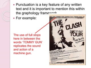 Punctuation is a key feature of any written
text and it is important to mention this within
the graphology framework
 For example:
The use of full stops
here in between the
words ‘TOMMY GUN’
replicates the sound
and action of a
machine gun.
 