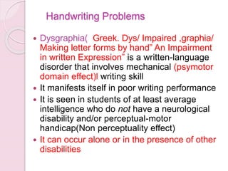 Handwriting Problems
 Dysgraphia( Greek. Dys/ Impaired ,graphia/
Making letter forms by hand” An Impairment
in written Expression” is a written-language
disorder that involves mechanical (psymotor
domain effect)l writing skill
 It manifests itself in poor writing performance
 It is seen in students of at least average
intelligence who do not have a neurological
disability and/or perceptual-motor
handicap(Non perceptuality effect)
 It can occur alone or in the presence of other
disabilities
 