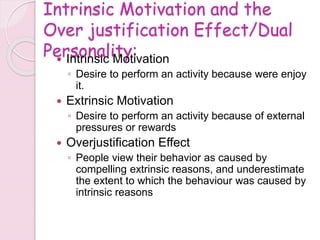 Intrinsic Motivation and the
Over justification Effect/Dual
Personality:
 Intrinsic Motivation
◦ Desire to perform an activity because were enjoy
it.
 Extrinsic Motivation
◦ Desire to perform an activity because of external
pressures or rewards
 Overjustification Effect
◦ People view their behavior as caused by
compelling extrinsic reasons, and underestimate
the extent to which the behaviour was caused by
intrinsic reasons
 
