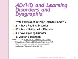 All Rights Reserved Kevin T. Blake, Ph.D., P.L.C. 211
AD/HD and Learning
Disorders and
Dysgraphia
Hynd indicated those with Inattentive AD/HD:
 21% have Reading Disorder
 33% have Mathematics Disorder
 4% have Spelling/Disorder
of Written Expression
Hynd, G. (2002). ADHD and Its Association with Dyslexia:
Diagnostic and Treatment Challenges. Paper presented
at the 53rd Annual International Dyslexia Association
Conference, Atlanta, GE, November 16.
 