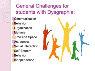 General Challenges for
students with Dysgraphia:
Communication
Behavior
Organization
Memory
Time and Space
Academics
Social Interaction
Self-Esteem
Behavior
Independence
 