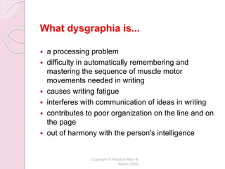 What dysgraphia is...
 a processing problem
 difficulty in automatically remembering and
mastering the sequence of muscle motor
movements needed in writing
 causes writing fatigue
 interferes with communication of ideas in writing
 contributes to poor organization on the line and on
the page
 out of harmony with the person's intelligence
Copyright © Pearson Allyn &
Bacon 2009
 