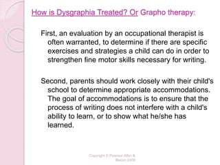 How is Dysgraphia Treated? Or Grapho therapy:
First, an evaluation by an occupational therapist is
often warranted, to determine if there are specific
exercises and strategies a child can do in order to
strengthen fine motor skills necessary for writing.
Second, parents should work closely with their child's
school to determine appropriate accommodations.
The goal of accommodations is to ensure that the
process of writing does not interfere with a child's
ability to learn, or to show what he/she has
learned.
Copyright © Pearson Allyn &
Bacon 2009
 