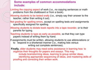 Some examples of common accommodations
include:
Limiting the copying aspect of work (i.e., no copying sentences or math
problems from the chalkboard or from a book).
Allowing students to be tested orally (i.e., simply say their answer to the
teacher, rather than writing it out).
Not grading for spelling errors, accept on spelling tests and assignments
specifically assigned for spelling.
Allowing students to dictate book reports into a tape recorder, or to their
parents for typing.
Teaching students to type as early as possible, so that they can type
papers instead of writing them by hand.
If assignments must be written, allowing students to use abbreviations or
to respond in a shortened manner (i.e., making lists versus
writing out complete sentences).
Finally, older students may need extra assistance in learning how to
organize their thoughts for papers and essays. This may
include brainstorming ideas, learning to group similar ideas,
identifying appropriate sequencing of ideas, and mastering skills of
proofing and correcting their written work.
 