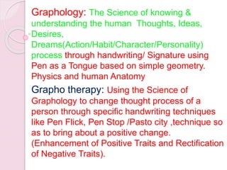Graphology: The Science of knowing &
understanding the human Thoughts, Ideas,
Desires,
Dreams(Action/Habit/Character/Personality)
process through handwriting/ Signature using
Pen as a Tongue based on simple geometry.
Physics and human Anatomy
Grapho therapy: Using the Science of
Graphology to change thought process of a
person through specific handwriting techniques
like Pen Flick, Pen Stop /Pasto city ,technique so
as to bring about a positive change.
(Enhancement of Positive Traits and Rectification
of Negative Traits).
 