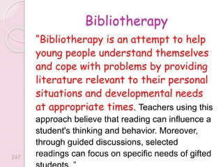 Bibliotherapy
“Bibliotherapy is an attempt to help
young people understand themselves
and cope with problems by providing
literature relevant to their personal
situations and developmental needs
at appropriate times. Teachers using this
approach believe that reading can influence a
student's thinking and behavior. Moreover,
through guided discussions, selected
readings can focus on specific needs of gifted
247
 
