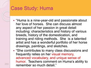  “Huma is a nine-year-old and passionate about
her love of horses. She can discuss almost
any aspect of her passion in great detail
including: characteristics and history of various
breeds, history of the domestication, and
training and riding methods. She is a talented
artist and has a wonderful portfolio of her horse
drawings, paintings, and sketches.
 “She contributes to many class discussions and
frequently relies on her visual memory,
advanced vocabulary, and unique sense of
humor. Teachers comment on Huma’s ability to
remember so much detail.”
Case Study: Huma
253
 