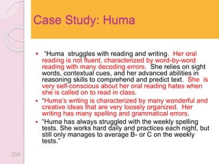  “Huma struggles with reading and writing. Her oral
reading is not fluent, characterized by word-by-word
reading with many decoding errors. She relies on sight
words, contextual cues, and her advanced abilities in
reasoning skills to comprehend and predict text. She is
very self-conscious about her oral reading hates when
she is called on to read in class.
 “Huma’s writing is characterized by many wonderful and
creative ideas that are very loosely organized. Her
writing has many spelling and grammatical errors.
 “Huma has always struggled with the weekly spelling
tests. She works hard daily and practices each night, but
still only manages to average B- or C on the weekly
tests.”
Case Study: Huma
254
 