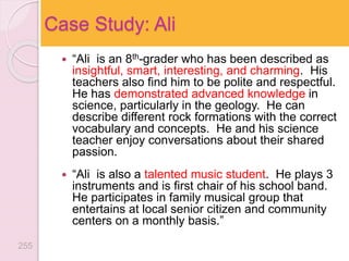  “Ali is an 8th-grader who has been described as
insightful, smart, interesting, and charming. His
teachers also find him to be polite and respectful.
He has demonstrated advanced knowledge in
science, particularly in the geology. He can
describe different rock formations with the correct
vocabulary and concepts. He and his science
teacher enjoy conversations about their shared
passion.
 “Ali is also a talented music student. He plays 3
instruments and is first chair of his school band.
He participates in family musical group that
entertains at local senior citizen and community
centers on a monthly basis.”
Case Study: Ali
255
 