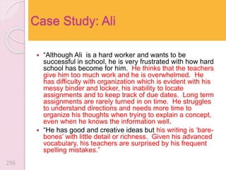  “Although Ali is a hard worker and wants to be
successful in school, he is very frustrated with how hard
school has become for him. He thinks that the teachers
give him too much work and he is overwhelmed. He
has difficulty with organization which is evident with his
messy binder and locker, his inability to locate
assignments and to keep track of due dates. Long term
assignments are rarely turned in on time. He struggles
to understand directions and needs more time to
organize his thoughts when trying to explain a concept,
even when he knows the information well.
 “He has good and creative ideas but his writing is ‘bare-
bones’ with little detail or richness. Given his advanced
vocabulary, his teachers are surprised by his frequent
spelling mistakes.”
Case Study: Ali
256
 