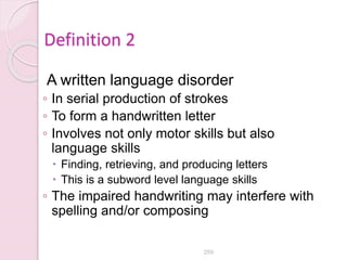 Definition 2
A written language disorder
◦ In serial production of strokes
◦ To form a handwritten letter
◦ Involves not only motor skills but also
language skills
 Finding, retrieving, and producing letters
 This is a subword level language skills
◦ The impaired handwriting may interfere with
spelling and/or composing
259
 