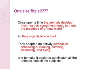 260
One size fits all???
Once upon a time the animals decided
they must do something heroic to meet
the problems of a "new world,"
so they organized a school.
They adopted an activity curriculum
consisting of running, climbing,
swimming, and flying,
and to make it easier to administer, all the
animals took all the subjects.
 